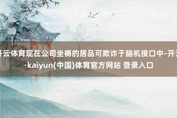 开云体育现在公司坐褥的居品可欺诈于脑机接口中-开云·kaiyun(中国)体育官方网站 登录入口