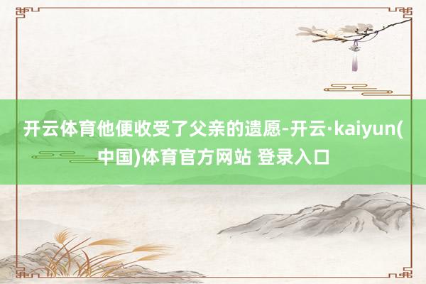 开云体育他便收受了父亲的遗愿-开云·kaiyun(中国)体育官方网站 登录入口