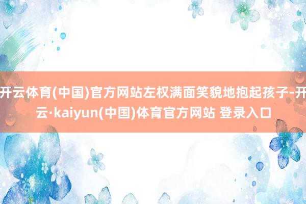 开云体育(中国)官方网站左权满面笑貌地抱起孩子-开云·kaiyun(中国)体育官方网站 登录入口