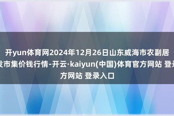 开yun体育网2024年12月26日山东威海市农副居品批发市集价钱行情-开云·kaiyun(中国)体育官方网站 登录入口