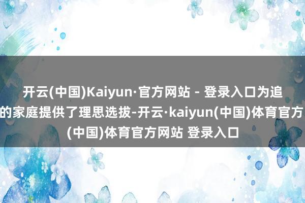 开云(中国)Kaiyun·官方网站 - 登录入口为追求整洁与极新的家庭提供了理思选拔-开云·kaiyun(中国)体育官方网站 登录入口