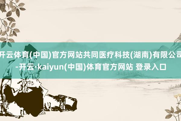 开云体育(中国)官方网站共同医疗科技(湖南)有限公司-开云·kaiyun(中国)体育官方网站 登录入口