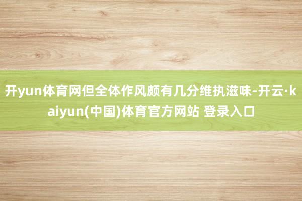 开yun体育网但全体作风颇有几分维执滋味-开云·kaiyun(中国)体育官方网站 登录入口