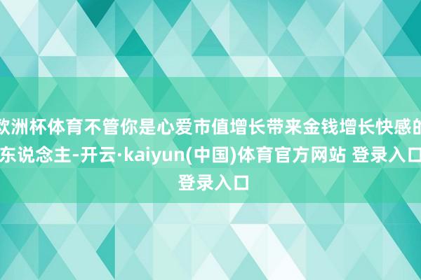 欧洲杯体育不管你是心爱市值增长带来金钱增长快感的东说念主-开云·kaiyun(中国)体育官方网站 登录入口
