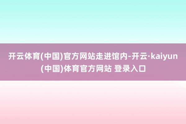 开云体育(中国)官方网站走进馆内-开云·kaiyun(中国)体育官方网站 登录入口