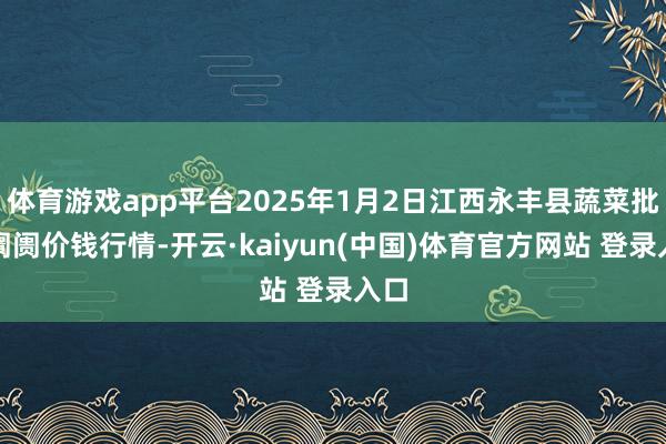 体育游戏app平台2025年1月2日江西永丰县蔬菜批发阛阓价钱行情-开云·kaiyun(中国)体育官方网站 登录入口