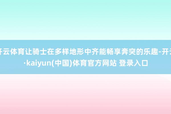 开云体育让骑士在多样地形中齐能畅享奔突的乐趣-开云·kaiyun(中国)体育官方网站 登录入口