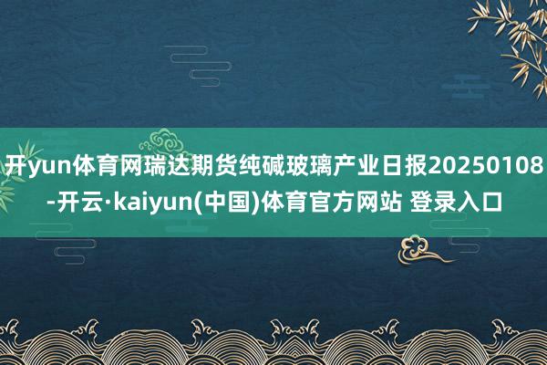 开yun体育网瑞达期货纯碱玻璃产业日报20250108-开云·kaiyun(中国)体育官方网站 登录入口
