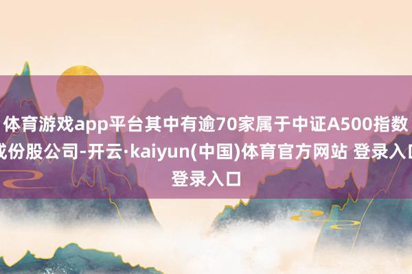 体育游戏app平台其中有逾70家属于中证A500指数成份股公司-开云·kaiyun(中国)体育官方网站 登录入口