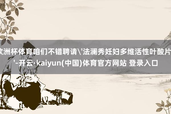 欧洲杯体育咱们不错聘请'法澜秀妊妇多维活性叶酸片'-开云·kaiyun(中国)体育官方网站 登录入口