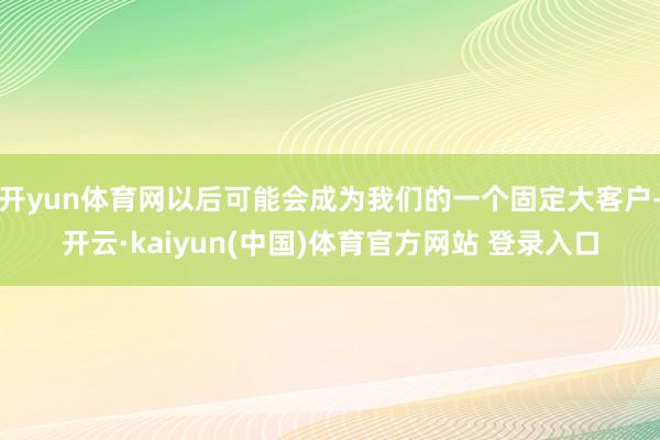 开yun体育网以后可能会成为我们的一个固定大客户-开云·kaiyun(中国)体育官方网站 登录入口