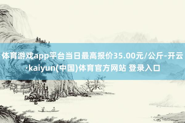 体育游戏app平台当日最高报价35.00元/公斤-开云·kaiyun(中国)体育官方网站 登录入口