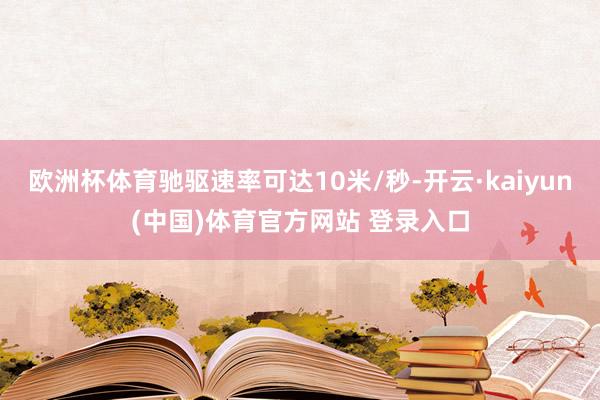 欧洲杯体育驰驱速率可达10米/秒-开云·kaiyun(中国)体育官方网站 登录入口