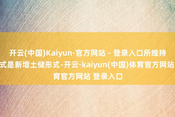 开云(中国)Kaiyun·官方网站 - 登录入口所维持的土储形式是新增土储形式-开云·kaiyun(中国)体育官方网站 登录入口