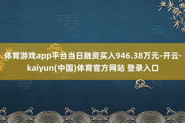 体育游戏app平台当日融资买入946.38万元-开云·kaiyun(中国)体育官方网站 登录入口