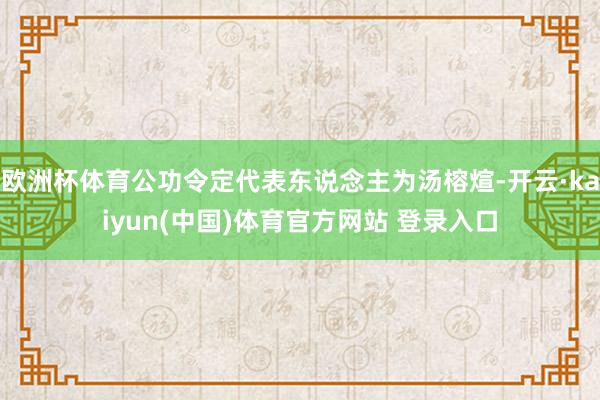 欧洲杯体育公功令定代表东说念主为汤榕煊-开云·kaiyun(中国)体育官方网站 登录入口