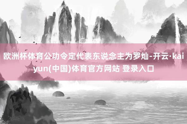 欧洲杯体育公功令定代表东说念主为罗灿-开云·kaiyun(中国)体育官方网站 登录入口