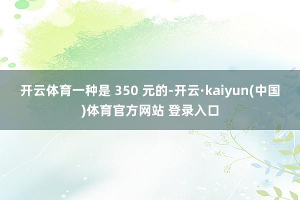 开云体育一种是 350 元的-开云·kaiyun(中国)体育官方网站 登录入口
