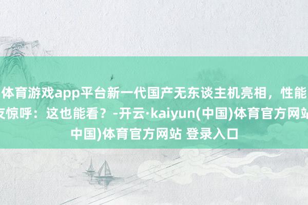 体育游戏app平台新一代国产无东谈主机亮相，性能公开，网友惊呼：这也能看？-开云·kaiyun(中国)体育官方网站 登录入口