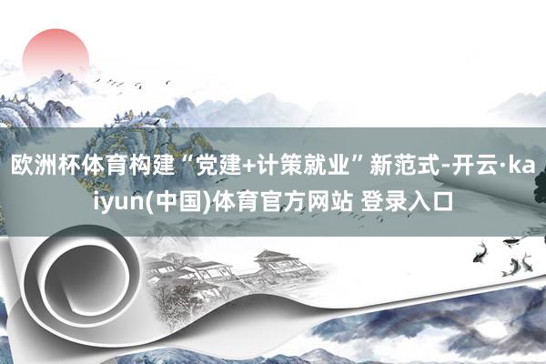 欧洲杯体育构建“党建+计策就业”新范式-开云·kaiyun(中国)体育官方网站 登录入口