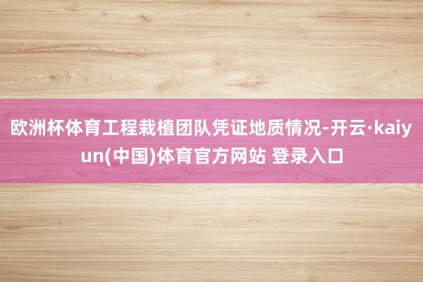 欧洲杯体育工程栽植团队凭证地质情况-开云·kaiyun(中国)体育官方网站 登录入口