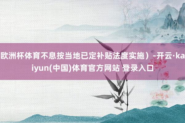 欧洲杯体育不息按当地已定补贴法度实施）-开云·kaiyun(中国)体育官方网站 登录入口