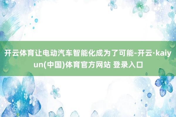 开云体育让电动汽车智能化成为了可能-开云·kaiyun(中国)体育官方网站 登录入口