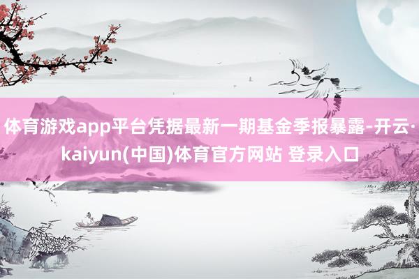 体育游戏app平台凭据最新一期基金季报暴露-开云·kaiyun(中国)体育官方网站 登录入口