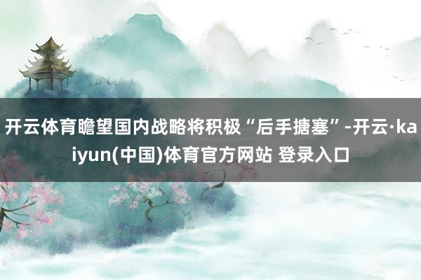 开云体育瞻望国内战略将积极“后手搪塞”-开云·kaiyun(中国)体育官方网站 登录入口