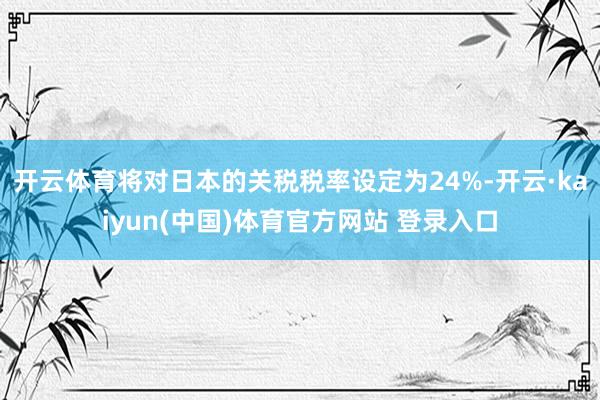 开云体育将对日本的关税税率设定为24%-开云·kaiyun(中国)体育官方网站 登录入口
