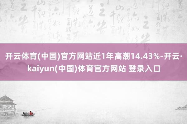 开云体育(中国)官方网站近1年高潮14.43%-开云·kaiyun(中国)体育官方网站 登录入口