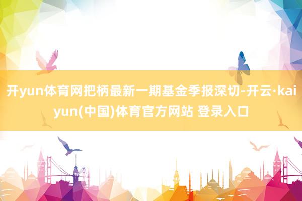 开yun体育网把柄最新一期基金季报深切-开云·kaiyun(中国)体育官方网站 登录入口