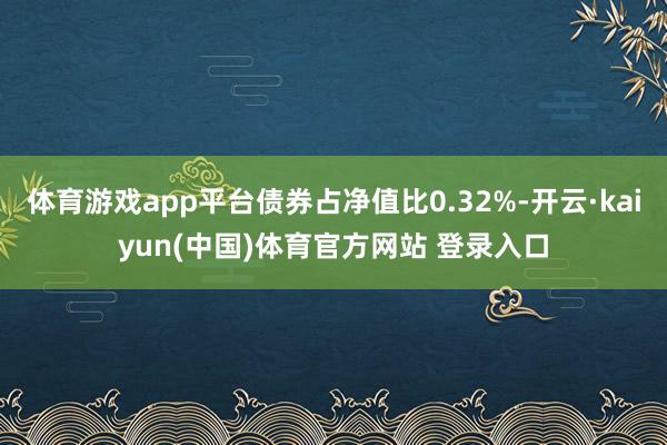 体育游戏app平台债券占净值比0.32%-开云·kaiyun(中国)体育官方网站 登录入口