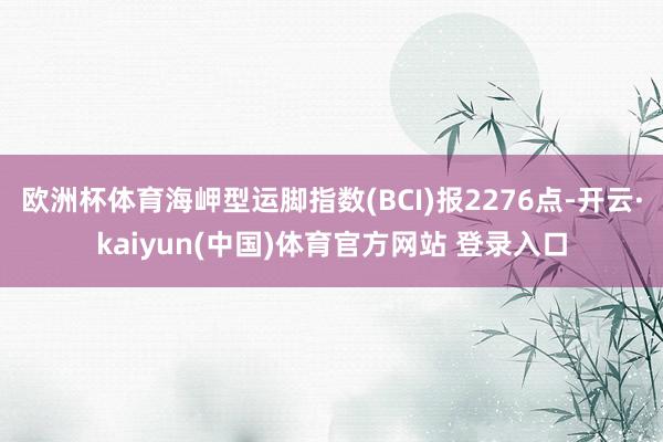 欧洲杯体育海岬型运脚指数(BCI)报2276点-开云·kaiyun(中国)体育官方网站 登录入口