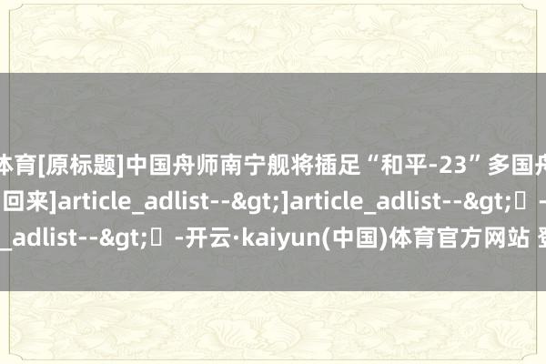 欧洲杯体育　　[原标题]中国舟师南宁舰将插足“和平-23”多国舟师聚拢演习　　往期回来　　　　]article_adlist-->　　　　　　　　]article_adlist-->	-开云·kaiyun(中国)体育官方网站 登录入口