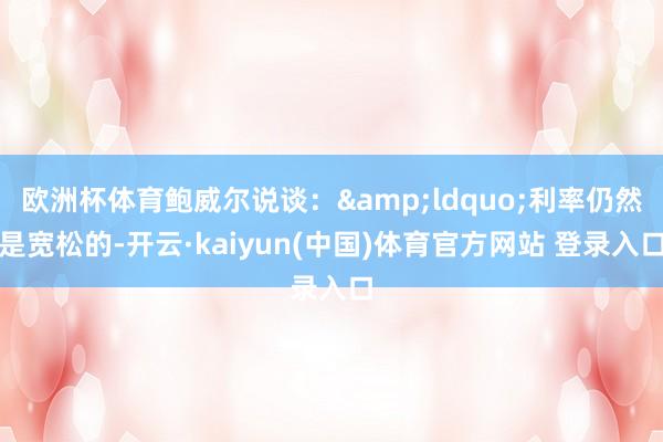 欧洲杯体育鲍威尔说谈：&ldquo;利率仍然是宽松的-开云·kaiyun(中国)体育官方网站 登录入口