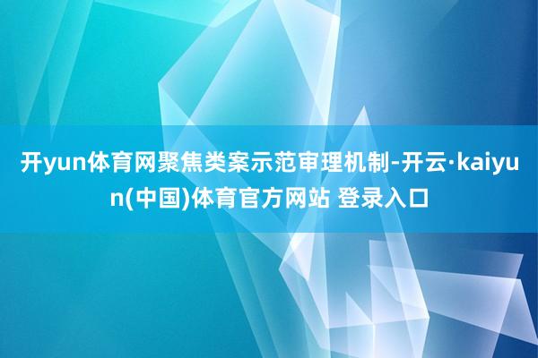 开yun体育网聚焦类案示范审理机制-开云·kaiyun(中国)体育官方网站 登录入口