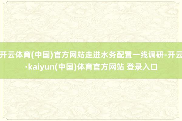 开云体育(中国)官方网站走进水务配置一线调研-开云·kaiyun(中国)体育官方网站 登录入口