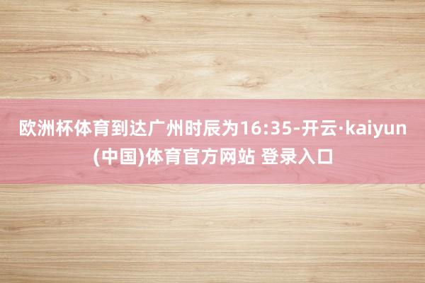 欧洲杯体育到达广州时辰为16:35-开云·kaiyun(中国)体育官方网站 登录入口