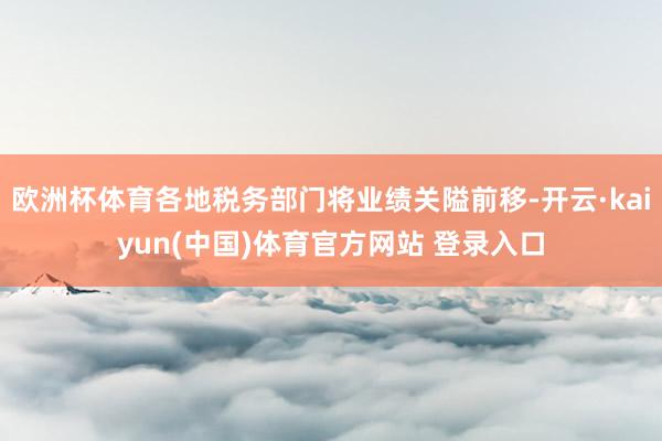 欧洲杯体育各地税务部门将业绩关隘前移-开云·kaiyun(中国)体育官方网站 登录入口