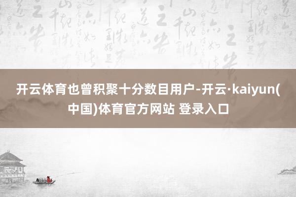 开云体育也曾积聚十分数目用户-开云·kaiyun(中国)体育官方网站 登录入口