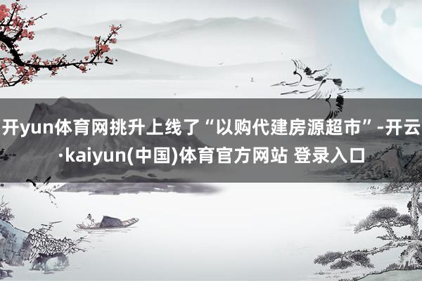 开yun体育网挑升上线了“以购代建房源超市”-开云·kaiyun(中国)体育官方网站 登录入口
