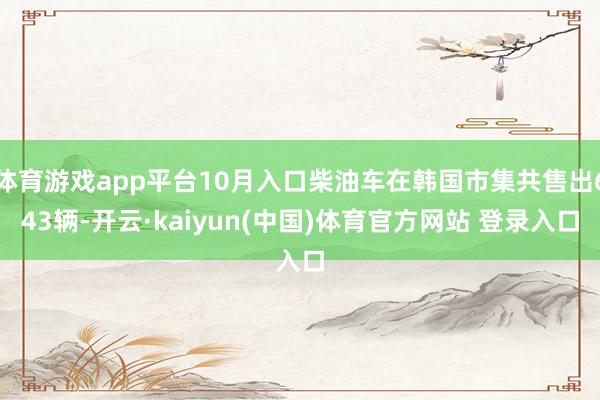 体育游戏app平台10月入口柴油车在韩国市集共售出643辆-开云·kaiyun(中国)体育官方网站 登录入口