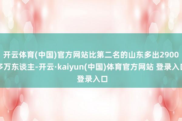 开云体育(中国)官方网站比第二名的山东多出2900多万东谈主-开云·kaiyun(中国)体育官方网站 登录入口