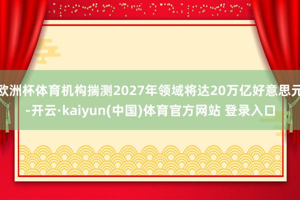 欧洲杯体育机构揣测2027年领域将达20万亿好意思元-开云·kaiyun(中国)体育官方网站 登录入口