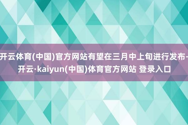 开云体育(中国)官方网站有望在三月中上旬进行发布-开云·kaiyun(中国)体育官方网站 登录入口