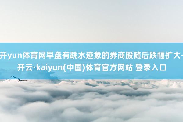 开yun体育网早盘有跳水迹象的券商股随后跌幅扩大-开云·kaiyun(中国)体育官方网站 登录入口