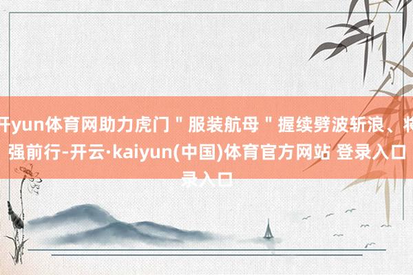 开yun体育网助力虎门＂服装航母＂握续劈波斩浪、将强前行-开云·kaiyun(中国)体育官方网站 登录入口