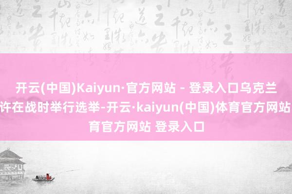 开云(中国)Kaiyun·官方网站 - 登录入口乌克兰法律不允许在战时举行选举-开云·kaiyun(中国)体育官方网站 登录入口
