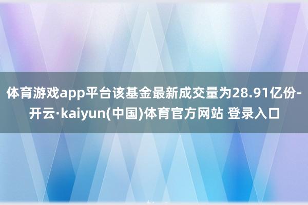 体育游戏app平台该基金最新成交量为28.91亿份-开云·kaiyun(中国)体育官方网站 登录入口